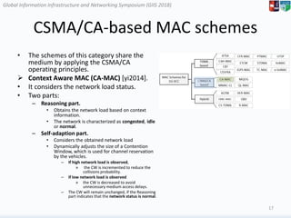 Global Information Infrastructure and Networking Symposium (GIIS 2018)Global Information Infrastructure and Networking Symposium (GIIS 2018)
CSMA/CA-based MAC schemes
• The schemes of this category share the
medium by applying the CSMA/CA
operating principles.
 Context Aware MAC (CA-MAC) [yi2014].
• It considers the network load status.
• Two parts:
– Reasoning part.
• Obtains the network load based on context
information.
• The network is characterized as congested, idle
or normal.
– Self-adaption part.
• Considers the obtained network load
• Dynamically adjusts the size of a Contention
Window, which is used for channel reservation
by the vehicles.
– If high network load is observed,
» the CW is incremented to reduce the
collisions probability.
– If low network load is observed
» the CW is decreased to avoid
unnecessary medium access delays.
– The CW will remain unchanged, if the Reasoning
part indicates that the network status is normal.
17
 