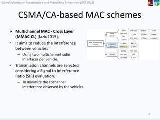 Global Information Infrastructure and Networking Symposium (GIIS 2018)Global Information Infrastructure and Networking Symposium (GIIS 2018)
CSMA/CA-based MAC schemes
 Multichannel MAC - Cross Layer
(MMAC-CL) [fazio2015].
• It aims to reduce the interference
between vehicles.
– Using two multichannel radio
interfaces per vehicle.
• Transmission channels are selected
considering a Signal to Interference
Ratio (SIR) evaluation.
– To minimize the cochannel
interference observed by the vehicles.
18
 