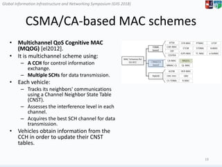 Global Information Infrastructure and Networking Symposium (GIIS 2018)Global Information Infrastructure and Networking Symposium (GIIS 2018)
CSMA/CA-based MAC schemes
• Multichannel QoS Cognitive MAC
(MQOG) [el2012].
• It is multichannel scheme using:
– A CCH for control information
exchange.
– Multiple SCHs for data transmission.
• Each vehicle:
– Tracks its neighbors' communications
using a Channel Neighbor State Table
(CNST).
– Assesses the interference level in each
channel.
– Acquires the best SCH channel for data
transmission.
• Vehicles obtain information from the
CCH in order to update their CNST
tables.
19
 
