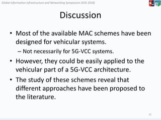 Global Information Infrastructure and Networking Symposium (GIIS 2018)Global Information Infrastructure and Networking Symposium (GIIS 2018)
Discussion
• Most of the available MAC schemes have been
designed for vehicular systems.
– Not necessarily for 5G-VCC systems.
• However, they could be easily applied to the
vehicular part of a 5G-VCC architecture.
• The study of these schemes reveal that
different approaches have been proposed to
the literature.
23
 