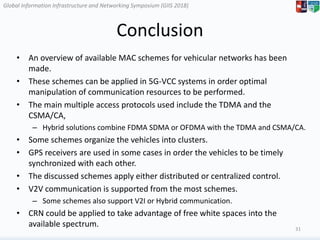 Global Information Infrastructure and Networking Symposium (GIIS 2018)Global Information Infrastructure and Networking Symposium (GIIS 2018)
Conclusion
• An overview of available MAC schemes for vehicular networks has been
made.
• These schemes can be applied in 5G-VCC systems in order optimal
manipulation of communication resources to be performed.
• The main multiple access protocols used include the TDMA and the
CSMA/CA,
– Hybrid solutions combine FDMA SDMA or OFDMA with the TDMA and CSMA/CA.
• Some schemes organize the vehicles into clusters.
• GPS receivers are used in some cases in order the vehicles to be timely
synchronized with each other.
• The discussed schemes apply either distributed or centralized control.
• V2V communication is supported from the most schemes.
– Some schemes also support V2I or Hybrid communication.
• CRN could be applied to take advantage of free white spaces into the
available spectrum. 31
 