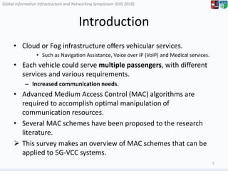 Global Information Infrastructure and Networking Symposium (GIIS 2018)Global Information Infrastructure and Networking Symposium (GIIS 2018)
Introduction
• Cloud or Fog infrastructure offers vehicular services.
• Such as Navigation Assistance, Voice over IP (VoIP) and Medical services.
• Each vehicle could serve multiple passengers, with different
services and various requirements.
– Increased communication needs.
• Advanced Medium Access Control (MAC) algorithms are
required to accomplish optimal manipulation of
communication resources.
• Several MAC schemes have been proposed to the research
literature.
 This survey makes an overview of MAC schemes that can be
applied to 5G-VCC systems.
5
 