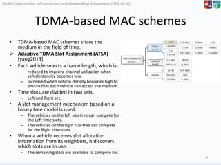 Global Information Infrastructure and Networking Symposium (GIIS 2018)Global Information Infrastructure and Networking Symposium (GIIS 2018)
TDMA-based MAC schemes
• TDMA-based MAC schemes share the
medium in the field of time.
 Adaptive TDMA Slot Assignment (ATSA)
[yang2013]
• Each vehicle selects a frame length, which is:
– reduced to improve channel utilization when
vehicle density becomes low,
– increased when vehicle density becomes high to
ensure that each vehicle can access the medium.
• Time slots are divided in two sets.
– Left and Right set.
• A slot management mechanism based on a
binary tree model is used.
– The vehicles on the left sub-tree can compete for
the Left time slots.
– The vehicles on the right sub-tree can compete
for the Right time slots.
• When a vehicle receives slot allocation
information from its neighbors, it discovers
which slots are in use.
– The remaining slots are available to compete for.
8
 