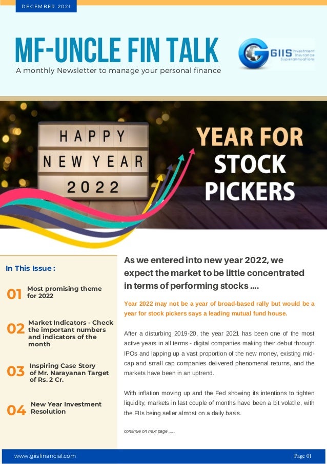 In This Issue :
Most promising theme
for 2022
01
As we entered into new year 2022, we
expect the market to be little concentrated
in terms of performing stocks ....
Year 2022 may not be a year of broad-based rally but would be a
year for stock pickers says a leading mutual fund house.
After a disturbing 2019-20, the year 2021 has been one of the most
active years in all terms - digital companies making their debut through
IPOs and lapping up a vast proportion of the new money, existing mid-
cap and small cap companies delivered phenomenal returns, and the
markets have been in an uptrend.
With inflation moving up and the Fed showing its intentions to tighten
liquidity, markets in last couple of months have been a bit volatile, with
the FIIs being seller almost on a daily basis.
continue on next page .....
MF-UNCLE FIN TALK
A monthly Newsletter to manage your personal finance
D E C E M B E R 2 0 2 1
02
Market Indicators - Check
the important numbers
and indicators of the
month
Inspiring Case Story
of Mr. Narayanan Target
of Rs. 2 Cr.
03
New Year Investment
Resolution
04
www.giisfinancial.com Page 01
 