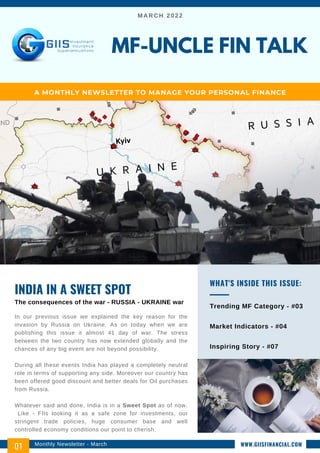MARCH 2022
In our previous issue we explained the key reason for the
invasion by Russia on Ukraine. As on today when we are
publishing this issue it almost 41 day of war. The stress
between the two country has now extended globally and the
chances of any big event are not beyond possibility.
During all these events India has played a completely neutral
role in terms of supporting any side. Moreover our country has
been offered good discount and better deals for Oil purchases
from Russia.
Whatever said and done, India is in a Sweet Spot as of now.
Like - FIIs looking it as a safe zone for investments, our
stringent trade policies, huge consumer base and well
controlled economy conditions our point to cherish.
INDIA IN A SWEET SPOT
The consequences of the war - RUSSIA - UKRAINE war
Trending MF Category - #03
Market Indicators - #04
Inspiring Story - #07
WHAT'S INSIDE THIS ISSUE:
MF-UNCLE FIN TALK
A MONTHLY NEWSLETTER TO MANAGE YOUR PERSONAL FINANCE
Monthly Newsletter - March
01 WWW.GIISFINANCIAL.COM
 