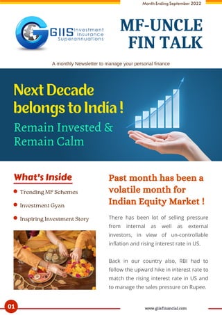 What's Inside Past month has been a
volatile month for
Indian Equity Market !
Month Ending September 2022
There has been lot of selling pressure
from internal as well as external
investors, in view of un-controllable
inflation and rising interest rate in US.
Back in our country also, RBI had to
follow the upward hike in interest rate to
match the rising interest rate in US and
to manage the sales pressure on Rupee.
Trending MF Schemes
Investment Gyan
Inspiring Investment Story
A monthly Newsletter to manage your personal finance
Remain Invested &
Remain Calm
Next Decade
belongs to India !
01 www.giisfinancial.com
MF-UNCLE
FIN TALK
 
