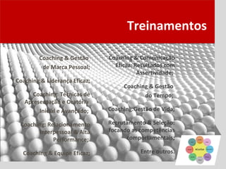 Treinamentos

        Coaching & Gestão      Coaching & Comunicação
         de Marca Pessoal;       Eficaz: Resultados com
                                          Assertividade;
Coaching & Liderança Eficaz;
                                    Coaching & Gestão
      Coaching: Técnicas de                do Tempo;
   Apresentação e Oratória
        Inicial e Avançado;    Coaching:Gestão de Vida;

 Coaching: Relacionamento      Recrutamento & Seleção:
        Interpessoal & Alta    focando as competências
             Performance;            comportamentais;

  Coaching & Equipe Eficaz;                Entre outros.
 