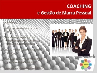 COACHING
                              e Gestão de Marca Pessoal
GANHOS

Melhor apresentação interna e
  externa;

Desenvolvimento de postura
   adequada para fortalecer suas
   relações e oportunidades;

Construir, zelar e manter sua marca
   pessoal;

Correlação da marca pessoal com o
   mercado de trabalho atual;

Traçar metas, estabelecer objetivos.
 