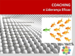 COACHING
                                         e Liderança Eficaz

GANHOS

Crescimento do autoconhecimento e
   autenticação da auto-imagem;
Melhora da auto-estima;
Análise do mercado de trabalho
   e suas demandas na liderança;
Diferenças entre gerência e liderança;
A arte da influência;
Motivação pessoal;
Liderança e Responsabilidade.
 