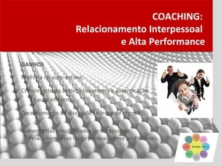 COACHING:
                    Relacionamento Interpessoal
                             e Alta Performance

GANHOS

Melhora na auto-estima;

Crescimento do autoconhecimento e autenticação
   da auto-imagem;

Decrescimento de discussões e troca de ofensas;

Aumento das possibilidades de sucesso nos
  relacionamentos tanto pessoais como profissionais.
 