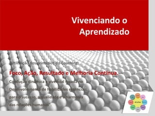 Vivenciando o
                                     Aprendizado


“Utilização dos princípios do Coaching:

Foco, Ação, Resultado e Melhoria Contínua.
Condução dinâmica e vivencial focada no
Desenvolvimento de habilidades essenciais
para o sucesso, a qualidade e a harmonia
das relações humanas”.
 