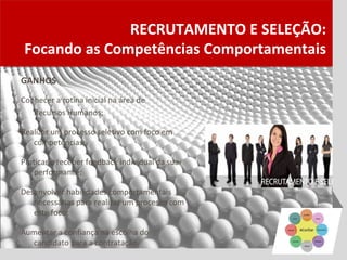 RECRUTAMENTO E SELEÇÃO:
 Focando as Competências Comportamentais
GANHOS
Conhecer a rotina inicial na área de
   Recursos Humanos;

Realizar um processo seletivo com foco em
   competências;

Praticar e receber feedback individual da sua
   performance;

Desenvolver habilidades comportamentais
   necessárias para realizar um processo com
   este foco;

Aumentar a confiança na escolha do
  candidato para a contratação.
 