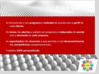 Entre Outros...

O treinamento e seu programa é realizado de acordo com o perfil de
   cada cliente;

Os temas são abertos e podem ser propostos e elaborados de acordo
   com a demanda de cada empresa;

As capacitações são vivenciais o que permite o real desenvolvimento
   das competências comportamentais;

Trabalho 100% personalizado.
 