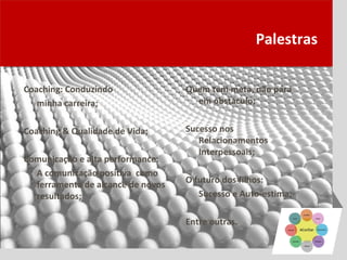 Palestras

Coaching: Conduzindo               Quem tem meta, não pára
   minha carreira;                   em obstáculo;


Coaching & Qualidade de Vida;      Sucesso nos
                                      Relacionamentos
                                      Interpessoais;
Comunicação e alta performance:
  A comunicação positiva como
                                   O futuro dos filhos:
  ferramenta de alcance de novos
  resultados;                         Sucesso e Auto-estima;

                                   Entre outras.
 