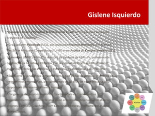 Gislene Isquierdo

• Executive Coach e Personal & Professional Coach certificada pela Sociedade
Brasileira de Coaching®.

• Graduada em Psicologia (UEL), pós-graduada Recursos Humanos com foco em
Gestão de Pessoas e Competências (Unifil) e em Análise do Comportamento (UEL).

• É membro da SBCoaching® e membro da diretoria da ABRH-Pr, professora de
Graduação da Faculdade Pitágoras, nas disciplinas de Orientação Profissional,
Psicoterapia Breve nas empresas e Psicologia Organizacional e do Trabalho.

• Sólida vivência nas áreas comportamental e de gestão de pessoas, instrutora de
treinamentos empresariais, possuindo mais de 10 anos de experiência na área
corporativa em desenvolvimento humano.

• Foi gerente de recursos humanos, coordenadora de treinamento e
desenvolvimento e atualmente atua como empresária, desenvolvendo diversos
projetos: Executive Coaching, Team Coaching, Palestras, Treinamentos e Jogos
Motivacionais.
 