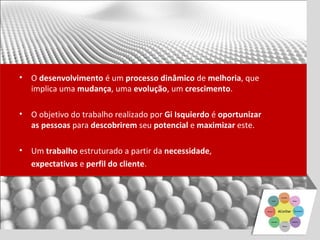 •   O desenvolvimento é um processo dinâmico de melhoria, que
    implica uma mudança, uma evolução, um crescimento.

•   O objetivo do trabalho realizado por Gi Isquierdo é oportunizar
    as pessoas para descobrirem seu potencial e maximizar este.

•   Um trabalho estruturado a partir da necessidade,
    expectativas e perfil do cliente.
 