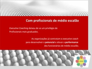 Com profissionais de médio escalão

Executive Coaching deixou de se um privilégio de
Profissionais mais graduados.

                      As organizações já contratam o executive coach
                para desenvolver o potencial e elevar a performance
                                  dos funcionários de médio escalão.
 