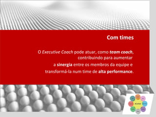 Com times

O Executive Coach pode atuar, como team coach,
                    contribuindo para aumentar
       a sinergia entre os membros da equipe e
   transformá-la num time de alta performance.
 