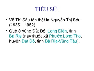 TIỂU SỬ:
• Võ Thị Sáu tên thật là Nguyễn Thị Sáu
(1935 – 1952).
• Quê ở vùng Đất Đỏ, Long Điền, tỉnh
Bà Rịa (nay thuộc xã Phước Long Thọ,
huyện Đất Đỏ, tỉnh Bà Rịa-Vũng Tàu).
 
