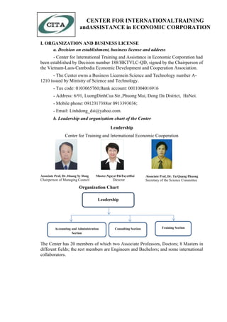 I. ORGANIZATION AND BUSINESS LICENSE
a. Decision on establishment, business license and address
- Center for International Training and Assistance in Economic Corporation had
been established by Decision number 188/HKTVLC-QD, signed by the Chairperson of
the Vietnam-Laos-Cambodia Economic Development and Cooperation Association.
- The Center owns a Business Licensein Science and Technology number A-
1210 issued by Ministry of Science and Technology.
- Tax code: 0103065760;Bank account: 0011004016916
- Address: 6/91, LuongDinhCua Str.,Phuong Mai, Dong Da District, HaNoi.
- Mobile phone: 0912317388or 0913393036;
- Email: Linhdong_dsi@yahoo.com.
b. Leadership and organization chart of the Center
Leadership
Center for Training and International Economic Cooperation

Associate Prof, Dr. Hoang Sy Dong
Chairperson of Managing Council
Master.NguyetThiTuyetHai
Director
Associate Prof, Dr. Tu Quang Phuong
Secretary of the Science Committee
Organization Chart
The Center has 20 members of which two Associate Professors, Doctors; 8 Masters in
different fields; the rest members are Engineers and Bachelors; and some international
collaborators.
Leadership
Accounting and Administration
Section
Consulting Section Training Section
CENTER FOR INTERNATIONALTRAINING
andASSISTANCE in ECONOMIC CORPORATION
 