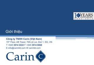 Giới thiệu
Công ty TNHH Carin (Việt Nam)
15th Floor, AB Tower, 76A Lê Lai, Dist 1, SG, VN
T +848 3914 2222 F +848 3914 6666
E info@carinltd.com W carinltd.com
 