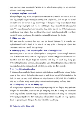 hàng nào cũng có thể truy cập vào Website để tìm hiểu về doanh nghiệp của bạn và có thể
trở thành khách hàng tiềm năng.
6. Thông tin truyền tải nhanh nhất:
Nếu bạn cần phải công bố các tài liệu trước lúc nửa đêm thì sẽ như thế nào? Giả sử đó là tin
khẩn cấp, công bố các giải thưởng của chương trình khuyến mại,... Nếu bạn gửi các tin này
tới các tòa soạn báo thì bạn sẽ gặp phải trở ngại về thời gian: Thông tin của bạn chỉ được
phát hành cùng với giờ phát hành của báo và không thể thay đổi sau khi báo đã được phát
hành. Với mạng Internet, bạn hoàn toàn có thể thay đổi tin tức mới cho Website của doanh
nghiệp trong vòng vài giây đồng hồ, những thông tin mới nhất sẽ được cập nhật và sẽ được
chuyển tới những người mong đợi mà không phải qua bất kỳ người đưa tin nào.
7. Để bán hàng hóa:
Thói quen mua sắm trực tuyến đang ngày càng gia tăng tại Việt nam. Tỷ lệ mua sắm trực
tuyến chiếm 40% - 80% doanh số của phần đa các công ty làm về thương mại điện tử. Bạn
có nhường cơ hội này cho đối thủ hay không?
8. Bán hàng tự động - Giới thiệu sản phẩm / dịch vụ không giới hạn:
Khách hàng luôn có nhu cầu tìm hiểu sản phẩm và dịch vụ trước khi đưa ra quyết định mua
sắm. Website chính là một kênh bán hàng hiệu quả. Internet kết hợp với website mở ra cho
bạn nhiều cách thức để giới thiệu sản phẩm thật sinh động tới khách hàng thông qua
Website bằng hình ảnh, âm thanh, các đoạn phim ngắn. Khách hàng tiềm năng sẽ đến với
bạn nhiều hơn, không một quyển sách giới thiệu nào có thể làm được như vậy.
9. Mở rộng thị trường tiềm năng:
Ở Việt nam, Internet đã dần là một cách thức giải trí và mua sắm không thể bỏ qua. Những
người sử dụng Internet thường là những người có trình độ học vấn, có hiểu biết và địa vị ổn
định, thu nhập cao trong xã hội. Chính vì vậy, tiếp cận được và chiếm lĩnh thị trường khách
hàng này là điều mà bất kỳ doanh nghiệp kinh doanh nào cũng mong muốn đạt được.
10. Trả lời tự động các câu hỏi thường gặp:
Bất kỳ người trực điện thoại nào trong công ty bạn cũng đều nói rằng họ dùng phần lớn
thời gian của mình để trả lời các câu hỏi gần như giống nhau. Đó là những câu hỏi mà các
khách hàng muốn hỏi trước khi họ giao dịch với bạn. Đưa danh sách những câu hỏi này lên
Website sẽ giúp bạn loại bỏ được những thắc mắc của khách hàng đối với công việc kinh
doanh và giải phóng bớt thời gian cho nhân viên hỗ trợ khách hàng.


11. Thông tin nội bộ thông suốt:
 