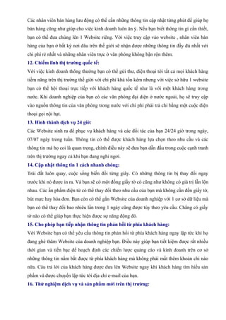 Các nhân viên bán hàng lưu động có thể cần những thông tin cập nhật từng phút để giúp họ
bán hàng cũng như giúp cho việc kinh doanh luôn ăn ý. Nếu bạn biết thông tin gì cần thiết,
bạn có thể đưa chúng lên 1 Website riêng. Với việc truy cập vào website , nhân viên bán
hàng của bạn ở bất kỳ nơi đâu trên thế giới sẽ nhận được những thông tin đầy đủ nhất với
chi phí rẻ nhất và những nhân viên trực ở văn phòng không bận rộn thêm.
12. Chiếm lĩnh thị trường quốc tế:
Với việc kinh doanh thông thường bạn có thể gửi thư, điện thoại tới tất cả mọi khách hàng
tiềm năng trên thị trường thế giới với chi phí khá tốn kém nhưng với việc sở hữu 1 website
bạn có thể hội thoại trực tiếp với khách hàng quốc tế như là với một khách hàng trong
nước. Khi doanh nghiệp của bạn có các văn phòng đại diện ở nước ngoài, họ sẽ truy cập
vào nguồn thông tin của văn phòng trong nước với chi phí phải trả chỉ bằng một cuộc điện
thoại gọi nội hạt.
13. Hình thành dịch vụ 24 giờ:
Các Website sinh ra để phục vụ khách hàng và các đối tác của bạn 24/24 giờ trong ngày,
07/07 ngày trong tuần. Thông tin có thể được khách hàng lựa chọn theo nhu cầu và các
thông tin mà họ coi là quan trọng, chính điều này sẽ đưa bạn dẫn đầu trong cuộc cạnh tranh
trên thị trường ngay cả khi bạn đang nghỉ ngơi.
14. Cập nhật thông tin 1 cách nhanh chóng:
Trái đất luôn quay, cuộc sống biến đổi từng giây. Có những thông tin bị thay đổi ngay
trước khi nó được in ra. Và bạn sẽ có một đống giấy tờ có cũng như không có giá trị lẫn lộn
nhau. Các ấn phẩm điện tử có thể thay đổi theo nhu cầu của bạn mà không cần đến giấy tờ,
bút mực hay hóa đơn. Bạn còn có thể gắn Website của doanh nghiệp với 1 cơ sở dữ liệu mà
bạn có thể thay đổi bao nhiêu lần trong 1 ngày cũng được tùy theo yêu cầu. Chẳng có giấy
tờ nào có thể giúp bạn thực hiện được sự năng động đó.
15. Cho phép bạn tiếp nhận thông tin phản hồi từ phía khách hàng:
Với Website bạn có thể yêu cầu thông tin phản hồi từ phía khách hàng ngay lập tức khi họ
đang ghé thăm Website của doanh nghiệp bạn. Điều này giúp bạn tiết kiệm được rất nhiều
thời gian và tiền bạc để hoạch định các chiến lược quảng cáo và kinh doanh trên cơ sở
những thông tin nắm bắt được từ phía khách hàng mà không phải mất thêm khoản chi nào
nữa. Câu trả lời của khách hàng được đưa lên Website ngay khi khách hàng tìm hiểu sản
phẩm và được chuyển lập tức tới địa chỉ e-mail của bạn.
16. Thử nghiệm dịch vụ và sản phẩm mới trên thị trường:
 
