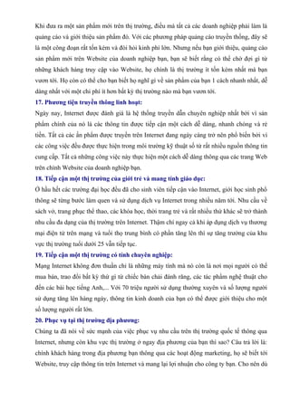 Khi đưa ra một sản phẩm mới trên thị trường, điều mà tất cả các doanh nghiệp phải làm là
quảng cáo và giới thiệu sản phẩm đó. Với các phương pháp quảng cáo truyền thống, đây sẽ
là một công đoạn rất tốn kém và đòi hỏi kinh phí lớn. Nhưng nếu bạn giới thiệu, quảng cáo
sản phẩm mới trên Website của doanh nghiệp bạn, bạn sẽ biết rằng có thể chờ đợi gì từ
những khách hàng truy cập vào Website, họ chính là thị trường ít tốn kém nhất mà bạn
vươn tới. Họ còn có thể cho bạn biết họ nghĩ gì về sản phẩm của bạn 1 cách nhanh nhất, dễ
dàng nhất với một chi phí ít hơn bất kỳ thị trường nào mà bạn vươn tới.
17. Phương tiện truyền thông linh hoạt:
Ngày nay, Internet được đánh giá là hệ thống truyền dẫn chuyên nghiệp nhất bởi vì sản
phẩm chính của nó là các thông tin được tiếp cận một cách dễ dàng, nhanh chóng và rẻ
tiền. Tất cả các ấn phẩm được truyền trên Internet đang ngày càng trở nên phổ biến bởi vì
các công việc đều được thực hiện trong môi trường kỹ thuật số từ rất nhiều nguồn thông tin
cung cấp. Tất cả những công việc này thực hiện một cách dễ dàng thông qua các trang Web
trên chính Website của doanh nghiệp bạn.
18. Tiếp cận một thị trường của giới trẻ và mang tính giáo dục:
Ở hầu hết các trường đại học đều đã cho sinh viên tiếp cận vào Internet, giới học sinh phổ
thông sẽ từng bước làm quen và sử dụng dịch vụ Internet trong nhiều năm tới. Nhu cầu về
sách vở, trang phục thể thao, các khóa học, thời trang trẻ và rất nhiều thứ khác sẽ trở thành
nhu cầu đa dạng của thị trường trên Internet. Thậm chí ngay cả khi áp dụng dịch vụ thương
mại điện tử trên mạng và tuổi thọ trung bình có phần tăng lên thì sự tăng trưởng của khu
vực thị trường tuổi dưới 25 vẫn tiếp tục.
19. Tiếp cận một thị trường có tính chuyên nghiệp:
Mạng Internet không đơn thuần chỉ là những máy tính mà nó còn là nơi mọi người có thể
mua bán, trao đổi bất kỳ thứ gì từ chiếc bàn chải đánh răng, các tác phẩm nghệ thuật cho
đến các bài học tiếng Anh,... Với 70 triệu người sử dụng thường xuyên và số lượng người
sử dụng tăng lên hàng ngày, thông tin kinh doanh của bạn có thể được giới thiệu cho một
số lượng người rất lớn.
20. Phục vụ tại thị trường địa phương:
Chúng ta đã nói về sức mạnh của việc phục vụ nhu cầu trên thị trường quốc tế thông qua
Internet, nhưng còn khu vực thị trường ở ngay địa phương của bạn thì sao? Câu trả lời là:
chính khách hàng trong địa phương bạn thông qua các hoạt động marketing, họ sẽ biết tới
Website, truy cập thông tin trên Internet và mang lại lợi nhuận cho công ty bạn. Cho nên dù
 