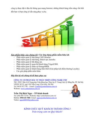 công ty được đặt ở đâu thì thông qua mạng Internet, những khách hàng tiềm năng vẫn biết
đến bạn và bạn cũng sẽ sẵn sàng phục vụ họ.




Sản phẩm khác của chúng tôi: Các ứng dụng phần mềm hữu ích
   -   Phần mềm quản lý bán hàng CMT Retailer.
   -   Phần mềm quản lý nhà hàng, khách sạn, karaoke.
   -   Phần mềm quản lý bất động sản.
   -   Phần mềm quản lý quan hệ khách hàng VtigerCRM.
   -   Phần mềm quản lý nhân sự OrangeHRM.
   -   Phần mềm quản lý khách hàng thân thiết (Giải pháp tích điểm thưởng Loyalty).
   -   Các giải pháp phần mềm khác.

Hãy liên hệ với chúng tôi để được phục vụ:

   CÔNG TY CỔ PHẦN ĐẦU TƯ PHÁT TRIỂN CÔNG NGHỆ CMT
   TSC: P207, Nhà A10 Trung tâm Viện Khoa học Thủy lợi, P. Trung Liệt, Q. Đống Đa, TP. Hà Nội.
   VPGD: Số 55, ngõ 198 Trần Cung, Cầu Giấy, Hà Nội
   Tel: 04.85 872 741 – Email: Contact@cmtsolution.com.vn
   Website: www.cmtsolution.com.vn

   Trần Thị Bích Ngọc – TP Kinh doanh
   Tel: (04) 858 72741 | Website: http://cmtsolution.com.vn/
   Mobile: 0904 60 1980 | Email: ngoc@cmtsolution.com.vn
   Yahoo: ngocttb8010@yahoo.com



                KÍNH CHÚC QUÝ KHÁCH THÀNH CÔNG !
                      Trân trọng cảm ơn Quý khách!
 