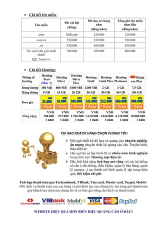 • Chi tiết tên miền:
                                                  Phí duy trì hàng    Tổng phí tên miền
                                   Phí cài đặt
           Tên miền                                     năm               năm đầu
                                     (đồng)
                                                    (đồng/năm)          (đồng/năm)
             .com                   Miễn phí          220.000              220.000
            .com.vn                 350.000           350.000              700.000
              .vn                   350.000           480.000              830.000
    Tên miền địa giới hành          200.000           200.000              400.000
            chính
        VD: .hanoi.vn


   • Chi tiết Hosting:
            Hosting                   Hosting
 Thông số                     Hosting         Hosting Hosting Hosting             Platin
             Start                     Silver
 hosting                      Silver           Gold   Gold Plus Platinum       um Plus
            (Mức 1)                    Plus
 Dung lượng 300 MB            800 MB 1000 MB 1200 MB    2 GB      3 GB         7,5 GB
 Băng thông  5 GB              15 GB  20 GB   30 GB    50 GB     80 GB         150 GB


 Đơn giá


                      VNĐ        VNĐ       VNĐ       VNĐ       VNĐ       VNĐ        VNĐ
 Tổng cộng          384.000    972.000 1.296.000 1.620.000 3.024.000 4.320.000 10.800.000
                     1 năm      1 năm     1 năm     1 năm     1 năm     1 năm      1 năm



                                TẠI SAO KHÁCH HÀNG CHỌN CHÚNG TÔI?

                                    Đội ngũ thiết kế đồ họa và quảng cáo chuyên nghiệp,
                                     ấn tượng chuyên thiết kế quảng cáo cho Truyền hình,
                                     Báo điện tử.
                                    Đội ngũ kỹ sư lập trình đã có nhiều năm kinh nghiệm
                                     trong lĩnh vực Thương mại điện tử.
                                    Đặc biệt khả năng tích hợp mở rộng với các hệ thống
                                     có sẵn (viễn thông, điều khiển, quản lý bán hàng, quản
                                     lý camera...) tạo thành mô hình quản lý tập trung hiệu
                                     quả, tiết kiệm chi phí.

Tích hợp thanh toán qua Techcombank, VIBank, Visa card, Master card, Paypal, Mobivi
(Phí dịch vụ thanh toán của các hãng và phí khởi tạo của chúng tôi, tùy từng gói thanh toán
      quý khách lựa chọn mà chúng tôi sẽ có báo giá riêng cho dịch vụ thanh toán).




           WEBSITE HIỆU QUẢ HƠN BIỂN HIỆU QUẢNG CÁO Ở ĐÂU?
 