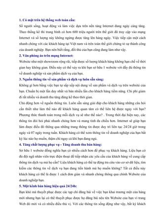 1. Có mặt trên hệ thống web toàn cầu:
Số người sống, hoạt động và làm việc dựa trên nền tảng Internet đang ngày càng tăng.
Theo thống kê thì trung bình có hơn 600 triệu người trên thế giới đã truy cập vào mạng
Internet và số lượng này không ngừng được tăng lên hàng ngày. Việc tiếp cận một cách
nhanh chóng với các khách hàng tại Việt nam và trên toàn thế giới chứng tỏ sự thành công
của doanh nghiệp. Bạn nên biết rằng, đối thủ của bạn cũng đang làm như vậy.
2. Văn phòng ảo trên mạng Internet:
Website như một showroom rộng rãi, tiếp được số lượng khách hàng không hạn chế về thời
gian hay không gian. Điều này có thể xảy ra khi bạn sở hữu 1 website với đầy đủ thông tin
về doanh nghiệp và sản phẩm dịch vụ của bạn.
3. Nguồn thông tin về sản phẩm và dịch vụ luôn sẵn sàng:
Không gì hơn bằng việc bạn tự sắp xếp nội dung về sản phẩm và dịch vụ trên website của
bạn. Chuẩn bị một lần duy nhất và bán nhiều lần cho khách hàng tiềm năng. Chi phí giảm
đi rất nhiều và doanh thu tăng đáng kể theo thời gian.
Chủ động hơn về nguồn thông tin. Luôn sẵn sàng giải đáp cho khách hàng những câu hỏi
cần thiết như làm thế nào để khách hàng quan tâm có thể liên hệ được ngay với bạn?
Phương thức thanh toán trong mỗi dịch vụ sẽ như thế nào? . Trong thời đại hiện nay, các
thông tin đòi hỏi phải nhanh chóng hơn và mang tính đa chiều hơn. Internet sẽ giúp bạn
làm được điều đó thông qua những trang thông tin được duy trì liên tục 24/24 giờ trong
ngày và 07 ngày trong tuần. Khách hàng có thể xem thông tin về doanh nghiệp của bạn bất
kỳ lúc nào họ muốn, thậm chí ngay cả khi bạn đang ngủ.
4. Tăng chất lượng phục vụ - Tăng doanh thu bán hàng:
Sở hữu 1 website đồng nghĩa bạn có nhiều cách hơn để phục vụ khách hàng. Liệu bạn có
đủ đội ngũ nhân viên trực điện thoại để tiếp nhận các yêu cầu của khách hàng về cung cấp
thông tin dịch vụ mà họ cần? Liệu khách hàng có thể tự động tra cứu vào cơ sở dữ liệu, tìm
kiếm các thông tin về dịch vụ bạn đang tiến hành mà họ muốn không? Tất cả điều này
khách hàng có thể là được 1 cách đơn giản và nhanh chóng thông qua chính Website của
doanh nghiệp bạn.
5. Một kênh bán hàng hiệu quả 24/24h:
Bạn khó mà thuyết phục được các tạp chí đăng bài về việc bạn khai trương một cửa hàng
mới nhưng bạn lại có thể thuyết phục được họ đăng bài nêu tên Website của bạn vì trang
Web đó mới và có nhiều điều thú vị. Với các thông tin sống động như vậy, bất kỳ khách
 