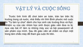 Trước tình hình đồ chơi kém an toàn, tràn lan trên thị
trường trong cả nước, nhà thiếu nhi tỉnh Bình phước mở cuộc
thi “Tự làm tự chơi” dành cho học sinh các trường thcs và thpt.
Nhiệm vụ của các nhóm học sinh được giáo viên đưa ra là:
dựa vào bài 41 làm ra những máy xúc và bài powerpoint về
sản phảm của mình. Sau đó giáo viên sẽ chấm và chọn một
trong tám chiếc máy để tham gia cuộc thi trên.
3
 