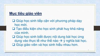 Mục tiêu giáo viên
5
 Giúp học sinh tiếp cận với phương pháp dạy
học mới.
 Tạo điều kiện cho học sinh phát huy khả năng
của mình.
 Giúp học sinh biết được nội dung bài học ứng
dụng vào thực tế như thế nào  ý nghĩa bài học.
 Giúp giáo viên và học sinh hiểu nhau hơn.
 