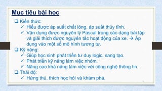 6
Mục tiêu bài học
 Kiến thức:
 Hiểu được áp suất chất lỏng, áp suất thủy tĩnh.
 Vận dụng được nguyên lý Pascal trong các dạng bài tập
và giải thích được nguyên tắc hoạt động của xe.  Áp
dụng vào một số mô hình tương tự.
 Kỹ năng:
 Giúp học sinh phát triển tư duy logic, sang tạo.
 Phát triển kỹ năng làm việc nhóm.
 Nâng cao khả năng làm việc với công nghệ thông tin.
 Thái độ:
 Hứng thú, thích học hỏi và khám phá.
 