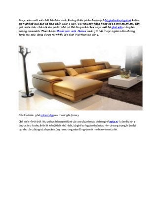 Được sản xuất với chất liệu bền chắc không thiếu phần thanh lịch bộ ghế sofa nỉ giá rẻ khiến
gian phòng của bạn cá tính và ấn tượng hơn. Với những khách hàng có cá tính mạnh mẽ, bàn
ghế sofa chắc chắn là sản phẩm khó có thể bỏ qua khi lựa chọn một bộ ghế sofa cho gian
phòng của mình. Tham khảo Showroom sofa Homes chúng tôi để được ngắm nhìn những
tuyệt tác sofa đang được rất nhiều gia đình Việt Nam ưa dùng.
Các loại mẫu ghế sofa nỉ đẹp ưa chuộng hiện nay.
Ghế sofanỉ với chất liệuvỏbọc bênngoài là nỉ vải cao cấp,nêncác bộ bàn ghế sofa nỉ luônđáp ứng
được các tiêuchuẩnthiếtkế nội thất khónhất, bộghế sofagiá rẻ luôntạo nênvẻ sang trọng,hiệnđại
tạo cho căn phòngcủa bạnấm cúng hơntrong mùa đông và mát mẻ hơnvào mùa hè.
 
