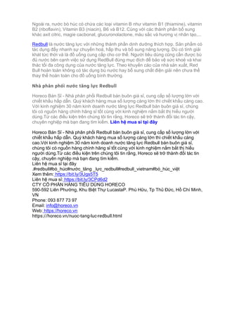 Ngoài ra, nước bò húc có chứa các loại vitamin B như vitamin B1 (thiamine), vitamin
B2 (riboflavin), Vitamin B3 (niacin), B6 và B12. Cùng với các thành phần bổ sung
khác axit citric, magie cacbonat, glucuronolactone, màu sắc và hương vị nhân tạo,...
Redbull là nước tăng lực với những thành phần dinh dưỡng thích hợp. Sản phẩm có
tác dụng đẩy nhanh sự chuyển hoá, hấp thu và bổ sung năng lượng. Dù có tính giải
khát tức thời và là đồ uống cung cấp cho cơ thể. Người tiêu dùng cũng cần được bù
đủ nước bên cạnh việc sử dụng RedBull đúng mục đích để bảo vệ sức khoẻ và khai
thác tối đa công dụng của nước tăng lực. Theo khuyến cáo của nhà sản xuất, Red
Bull hoàn toàn không có tác dụng bù nước hay bổ sung chất điện giải nên chưa thể
thay thế hoàn toàn cho đồ uống bình thường.
Nhà phân phối nước tăng lực Redbull
Horeco Bán Sỉ - Nhà phân phối Redbull bán buôn giá sỉ, cung cấp số lượng lớn với
chiết khấu hấp dẫn. Quý khách hàng mua số lượng càng lớn thì chiết khấu càng cao.
Với kinh nghiệm 30 năm kinh doanh nước tăng lực Redbull bán buôn giá sỉ, chúng
tôi có nguồn hàng chính hãng sỉ tốt cùng với kinh nghiệm nắm bắt thị hiếu người
dùng.Từ các điều kiện trên chúng tôi tin rằng, Horeco sẽ trở thành đối tác tin cậy,
chuyên nghiệp mà bạn đang tìm kiếm. Liên hệ mua sỉ tại đây
Horeco Bán Sỉ - Nhà phân phối Redbull bán buôn giá sỉ, cung cấp số lượng lớn với
chiết khấu hấp dẫn. Quý khách hàng mua số lượng càng lớn thì chiết khấu càng
cao.Với kinh nghiệm 30 năm kinh doanh nước tăng lực Redbull bán buôn giá sỉ,
chúng tôi có nguồn hàng chính hãng sỉ tốt cùng với kinh nghiệm nắm bắt thị hiếu
người dùng.Từ các điều kiện trên chúng tôi tin rằng, Horeco sẽ trở thành đối tác tin
cậy, chuyên nghiệp mà bạn đang tìm kiếm.
Liên hệ mua sỉ tại đây
.#redbull#bò_húc#nước_tăng _lực_redbull#redbull_vietnam#bò_húc_việt
Xem thêm: https://bit.ly/3Ugs5T5
Liên hệ mua sỉ: https://bit.ly/3CPd6d2
CTY CỔ PHẦN HÀNG TIÊU DÙNG HORECO
590-592 Liên Phường, Khu Biệt Thự LucastaP. Phú Hữu, Tp Thủ Đức, Hồ Chí Minh,
VN
Phone: 093 877 73 97
Email: info@horeco.vn
Web: https://horeco.vn
https://horeco.vn/nuoc-tang-luc-redbull.html
 