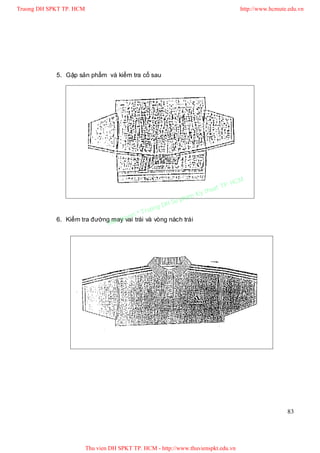 Truong DH SPKT TP. HCM                                                               http://www.hcmute.edu.vn




            5. Gập sản phẩm và kiểm tra cổ sau




                                                                              P.   HCM
                                                                        uat T
                                                                   Ky th
                                                              pham
                                                    gD H Su
                                               ruon
                                      n©T
                                 q ye
            6. Kiểm tra đường mayuvai trái và vòng nách trái
                             Ban




                                                                                                      83




                         Thu vien DH SPKT TP. HCM - http://www.thuvienspkt.edu.vn
 