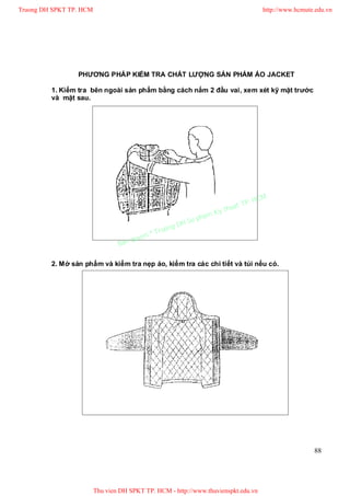 Truong DH SPKT TP. HCM                                                                 http://www.hcmute.edu.vn




                 PHƯƠNG PHÁP KIỂM TRA CHẤT LƯỢNG SẢN PHẨM ÁO JACKET

         1. Kiểm tra bên ngoài sản phẩm bằng cách nắm 2 đầu vai, xem xét kỹ mặt trước
         và mặt sau.




                                                                                P.   HCM
                                                                          uat T
                                                                     Ky th
                                                                pham
                                                       gDH Su
                                             ©T   ruon
                                      uyen
                                 Ban q

         2. Mở sản phẩm và kiểm tra nẹp áo, kiểm tra các chi tiết và túi nếu có.




                                                                                                        88




                         Thu vien DH SPKT TP. HCM - http://www.thuvienspkt.edu.vn
 