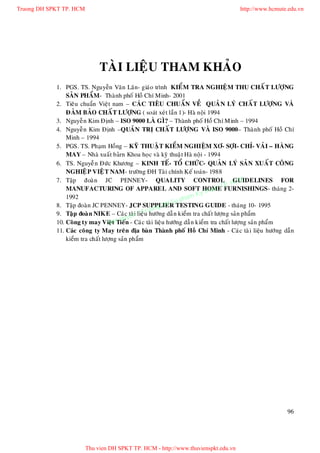 Truong DH SPKT TP. HCM                                                                 http://www.hcmute.edu.vn




                              TAØI LIEÄU THAM KHAÛO
            1. PGS. TS. Nguyeãn Vaên Laân- giaùo trình KIEÅM TRA NGHIEÄM THU CHAÁ T LÖÔÏNG
                SAÛN PHAÅM- Thaønh phoá Hoà Chí Minh- 2001
            2. Tieâu chuaån Vieät nam – CAÙ C TIEÂU CHUAÅN VEÀ QUAÛ N LYÙ CHAÁ T LÖÔÏNG VAØ
                ÑAÛM BAÛO CHAÁ T LÖÔÏNG ( soaùt xeù t laàn 1)- Haø noäi 1994
            3. Nguyeã n Kim Ñònh – ISO 9000 LAØ GÌ? – Thaønh phoá Hoà Chí Minh – 1994
            4. Nguyeã n Kim Ñònh –QUAÛN TRÒ CHAÁ T LÖÔÏNG VAØ ISO 9000– Thaøn h phoá Hoà Chí
                Minh – 1994
            5. PGS. TS. Phaïm Hoàng – KYÕ THUAÄ T KIEÅM NGHIEÄM XÔ- SÔÏI- CHÆ- VAÛI – HAØNG
                MAY – Nhaø xuaá t baûrn Khoa hoï c vaø kyõ thuaä t Haø noäi - 1994
            6. TS. Nguyeã n Ñöùc Khöông – KINH TEÁ- TOÅ CHÖÙC- QUAÛN LYÙ SAÛN XUAÁT COÂNG
                NGHIEÄ P VIEÄT NAM- tröôøng ÑH Taøi chính Keá toaùn- 1988
            7. Taäp ñoaøn JC PENNEY- QUALITY CONTROL HCM                                    GUIDELINES FOR
                                                                                      P.
                                                                                     TFURNISHINGS- thaù ng 2-
                MANUFACTURING OF APPAREL AND SOFT HOME                         huat
                                                                          Ky t
                1992                                               pham
                                                              H Su
                                                       ng D
            8. Taäp ñoaøn JC PENNEY- JCP SUPPLIER TESTING GUIDE - thaùng 10- 1995
                                               © Truo ng daã n kieåm tra chaá t löôïn g saûn phaåm
                                         uyen
            9. Taä p ñoaø n NIKE – Caùc taøi lieäu höôù
                                  B  an q n - Caùc taøi lieäu höôùng daãn kieåm tra chaá t löôïng saûn phaåm
            10. Coâ ng ty may Vieä t Tieá
            11. Caùc coâng ty May treân ñòa baø n Thaøn h phoá Hoà Chí Minh - Caù c taø i lieäu höôùng daãn
                kieåm tra chaát löôïng saûn phaåm




                                                                                                          96




                         Thu vien DH SPKT TP. HCM - http://www.thuvienspkt.edu.vn
 
