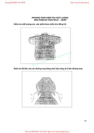 Truong DH SPKT TP. HCM                                                                 http://www.hcmute.edu.vn




                                 PHƯƠNG PHÁP KIỂM TRA CHẤT LƯỢNG
                                   SẢN PHẨM ÁO THUN POLO – SHIRT

         Kiểm tra chất lượng của sản phẩm theo chiều kim đồng hồ.




                                                                                P.   HCM
                                                                          uat T
                                                                     Ky th
                                                                pham
                                                       gDH Su
                                             ©T   ruon
                                      uyen
                                 Ban q
         Kiểm tra độ bền của các đường may bằng cách kéo căng cả 2 bên đường may




                                                                                                        80




                         Thu vien DH SPKT TP. HCM - http://www.thuvienspkt.edu.vn
 