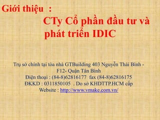 Giới thiệu :
               CTy Cổ phần đầu tư và
               phát triển IDIC

  Trụ sở chính tại tòa nhà GTBuilding 403 Nguyễn Thái Bình -
                       F12- Quận Tân Bình
       Điện thoại : (84-8)62816177 fax (84-8)62816175
       ĐKKD : 0311850105 . Do sở KHDTTP.HCM cấp
              Website : http://www.vmake.com.vn/
 