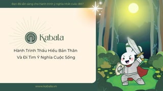 Hành Trình Thấu Hiểu Bản Thân
Và Đi Tìm Ý Nghĩa Cuộc Sống
www.kabala.vn
Bạn đã sẵn sàng cho hành trình ý nghĩa nhất cuộc đời?
 