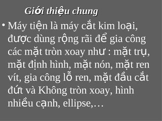 GGiiớớii tthhiiệệuu cchhuunngg 
•Máy tiện là máy cắt kim loại, 
được dùng rộng rãi để gia công 
các mặt tròn xoay như : mặt trụ, 
mặt định hình, mặt nón, mặt ren 
vít, gia công lỗ ren, mặt đầu cắt 
đứt và Không tròn xoay, hình 
nhiều cạnh, ellipse,… 
 