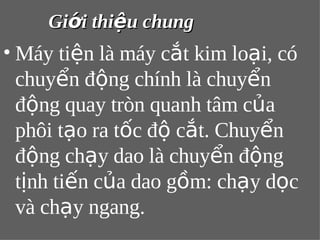 GGiiớớii tthhiiệệuu cchhuunngg 
•Máy tiện là máy cắt kim loại, có 
chuyển động chính là chuyển 
động quay tròn quanh tâm của 
phôi tạo ra tốc độ cắt. Chuyển 
động chạy dao là chuyển động 
tịnh tiến của dao gồm: chạy dọc 
và chạy ngang. 
 
