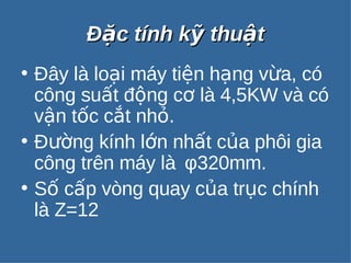 ĐĐặặcc ttíínnhh kkỹỹ tthhuuậậtt 
• Đây là loại máy tiện hạng vừa, có 
công suất động cơ là 4,5KW và có 
vận tốc cắt nhỏ. 
• Đường kính lớn nhất của phôi gia 
công trên máy là φ320mm. 
• Số cấp vòng quay của trục chính 
là Z=12 
 