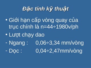 ĐĐặặcc ttíínnhh kkỹỹ tthhuuậậtt 
• Giới hạn cấp vòng quay của 
trục chính là n=44÷1980v/ph 
• Lượt chạy dao 
- Ngang : 0,06÷3,34 mm/vòng 
- Dọc : 0,04÷2,47mm/vòng 
 