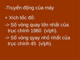 -Truyền động của máy 
+ Xích tốc đồ: 
-> Số vòng quay lớn nhất của 
trục chính 1980 (v/ph). 
-> Số vòng qyay nhỏ nhất của 
trục chính 45 (v/ph). 
