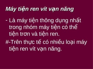 Máy ttiiệệnn rreenn vvíítt vvạạnn nnăănngg 
- Là máy tiện thông dụng nhất 
trong nhóm máy tiện có thể 
tiện trơn và tiện ren. 
#-Trên thực tế có nhiều loại máy 
tiện ren vít vạn năng. 
 