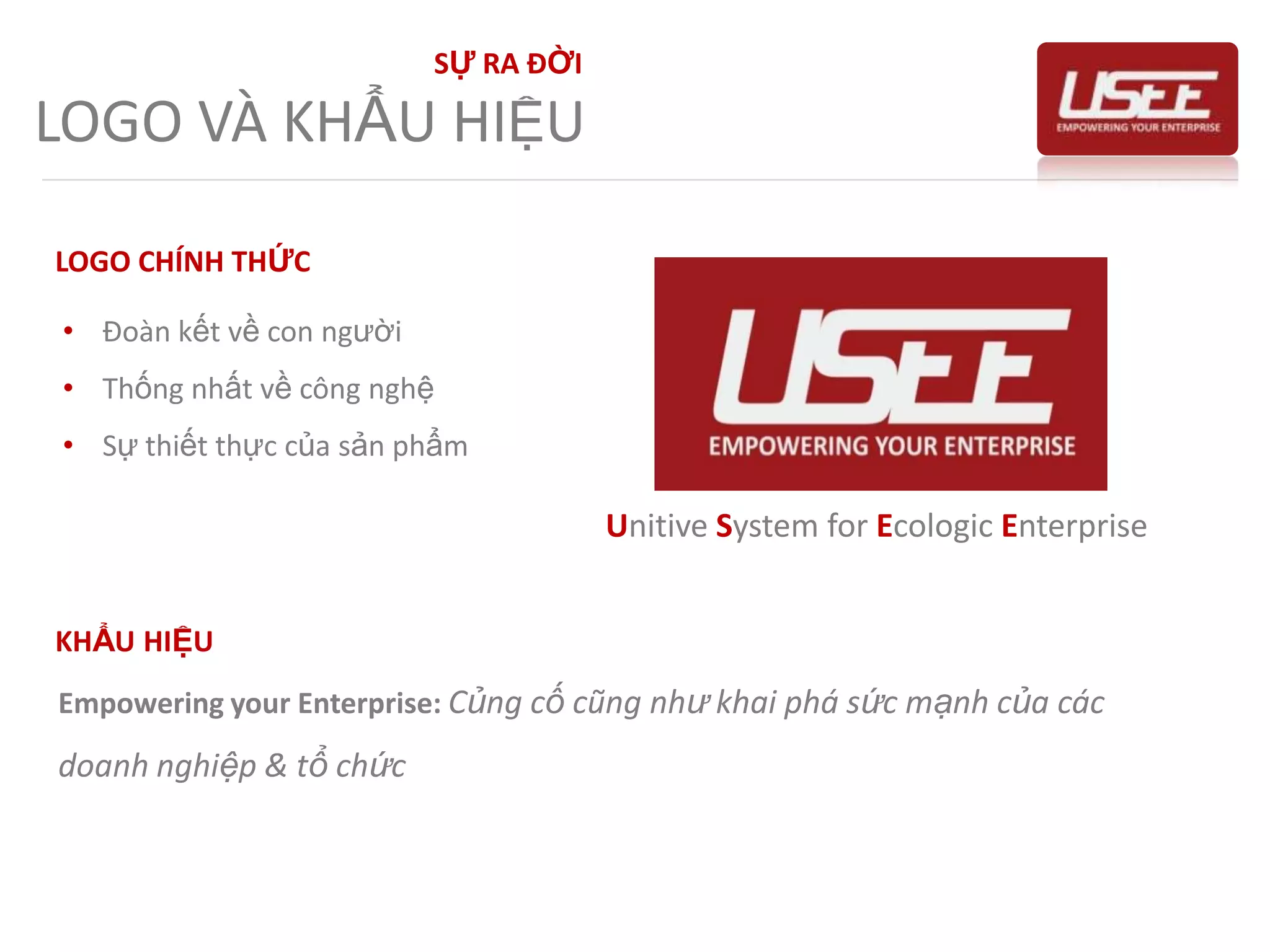 Khả năng tận dụng được nguồn lực con người cũng như công nghệ riêng biệt hiện cóSỰ RA ĐỜITẦM NHÌN & SỨ MỆNHTẦM NHÌNTrở thành một tập đoàn công nghệ đa quốc gia hàng đầu, tạo ra cơ hội thực hiện được ước mơ, hoài bão cho mọi thành viên USEE và tạo ra giá trị cho xã hộiSỨ MỆNHTập trung toàn bộ nguồn lực con người cũng như công nghệ cho từng giải pháp, sản phẩm của mình nằm tối đa hóa lợi ích mang lại cho doanh nghiệp & tổ chức, thông qua đó nâng cao đời sống vật chất tinh thần của con người USEE nói riêng cũng như các giá trị cho xã hội nói chung