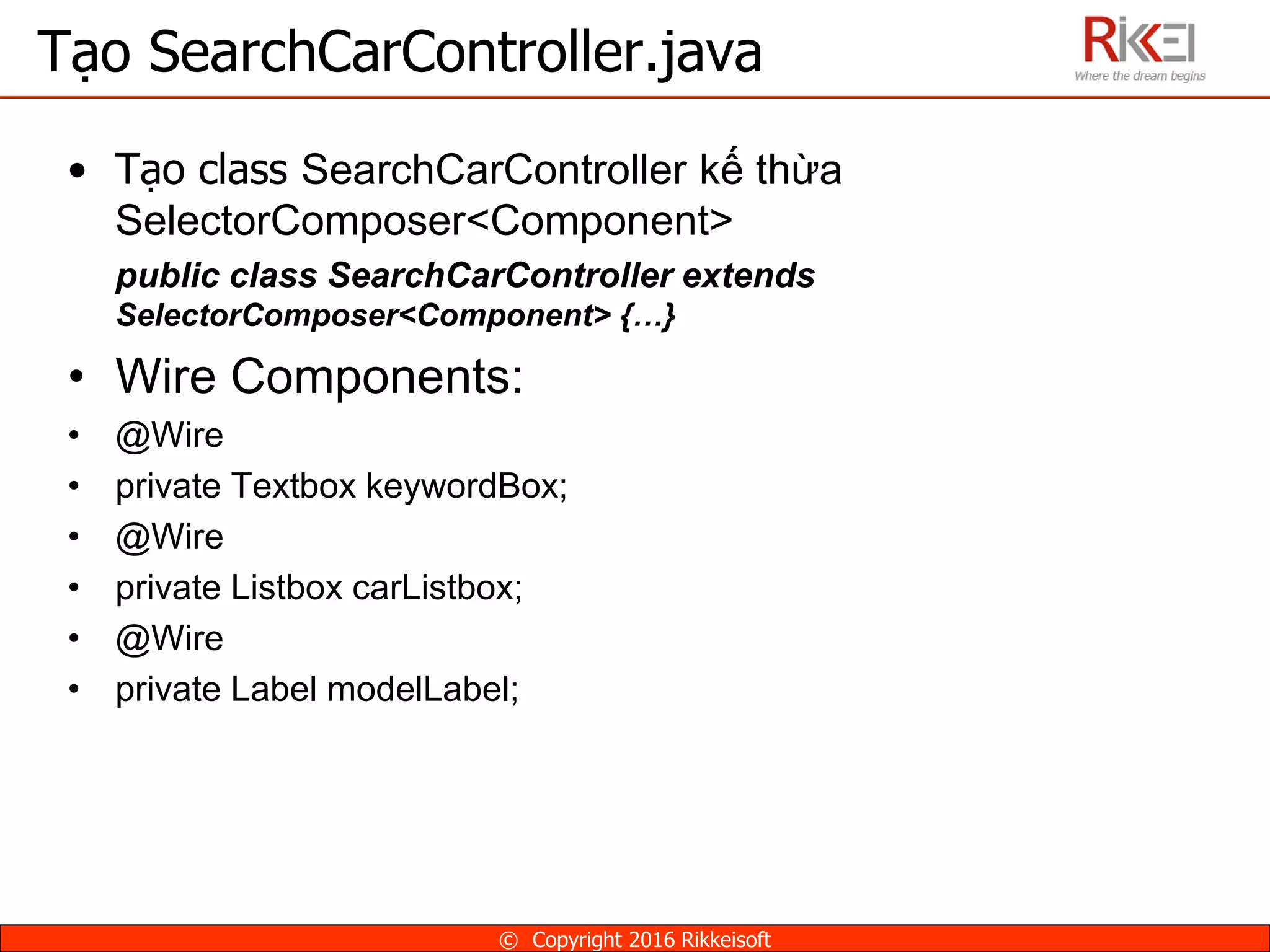 • Tạo class SearchCarController kế thừa
SelectorComposer<Component>
public class SearchCarController extends
SelectorComposer<Component> {…}
• Wire Components:
• @Wire
• private Textbox keywordBox;
• @Wire
• private Listbox carListbox;
• @Wire
• private Label modelLabel;
Tạo SearchCarController.java
© Copyright 2016 Rikkeisoft
 